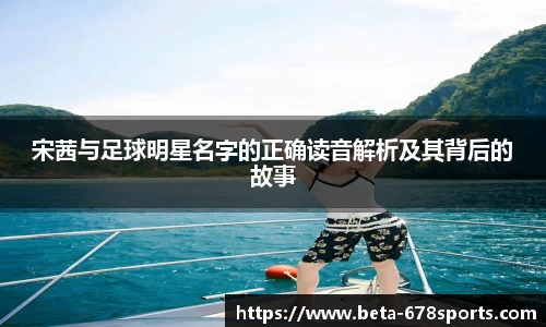 宋茜与足球明星名字的正确读音解析及其背后的故事