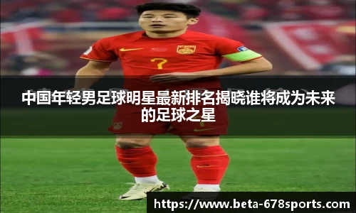 中国年轻男足球明星最新排名揭晓谁将成为未来的足球之星
