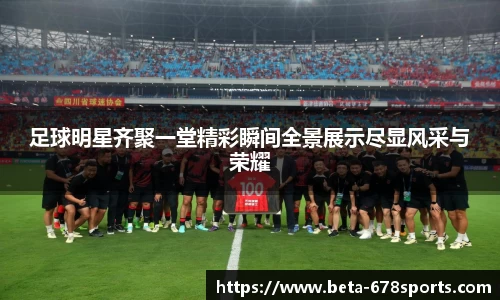 足球明星齐聚一堂精彩瞬间全景展示尽显风采与荣耀